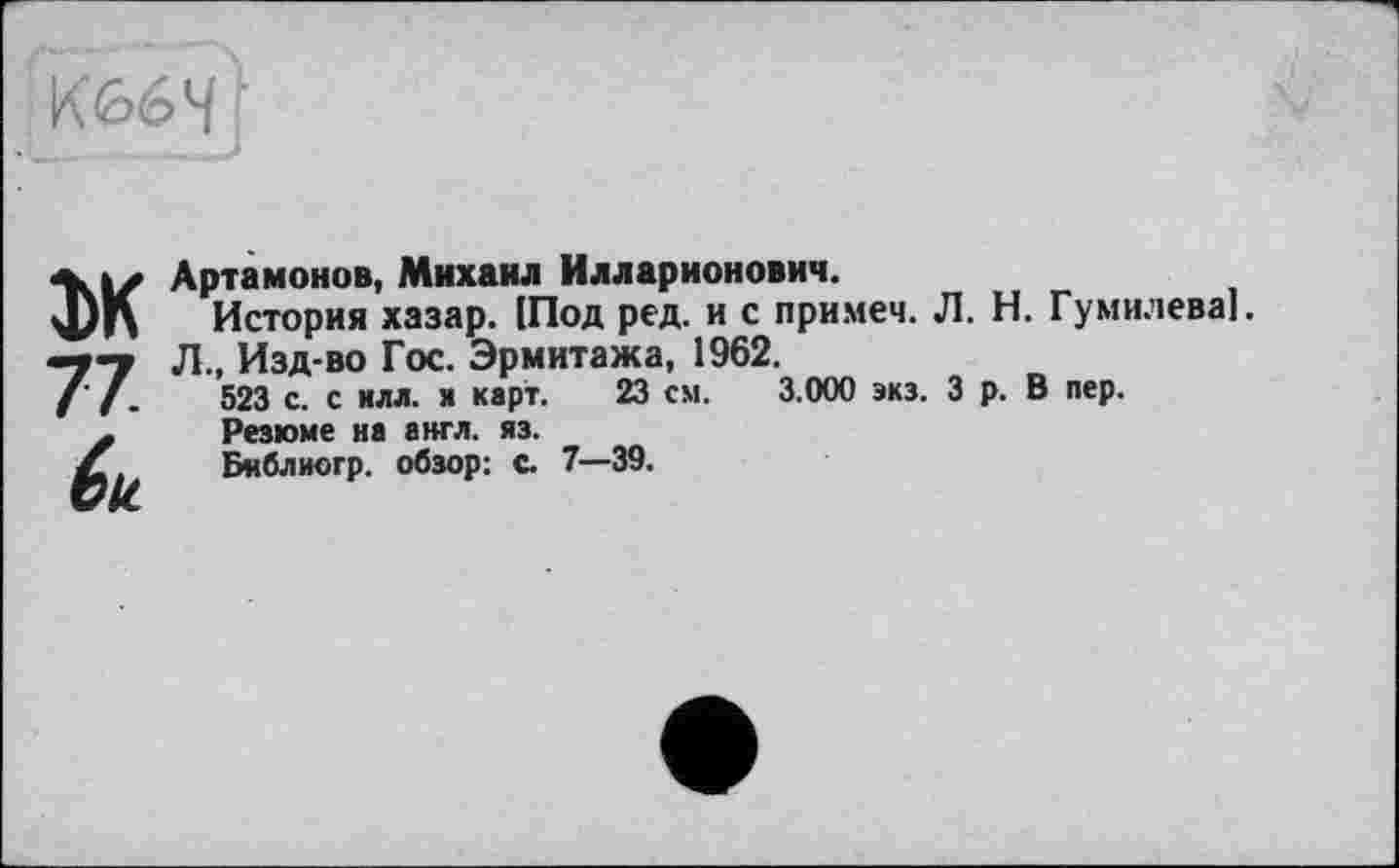 ﻿К 66 4 '
1\|Z Артамонов, Михаил Илларионович.
Ц)|\ История хазар. [Под ред. и с примем. Л. Н. Гумилеваї.
-7-у Л., Изд-во Гос. Эрмитажа, 1962.
( /.	523 с. с илл. я карт. 23 см. 3.000 экз. З р. В пер.
х	Резюме на англ. яз.
Л	Бнблиогр. обзор: с 7—39.